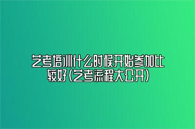 艺考培训什么时候开始参加比较好（艺考流程大公开）