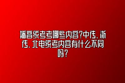 播音统考考哪些内容？中传、浙传、北电统考内容有什么不同吗？ 