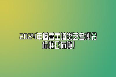 2024年播音主持类艺考统考评分标准公布啦！ 