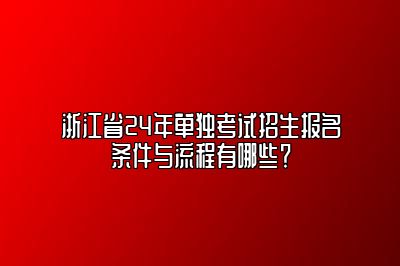 浙江省24年单独考试招生报名条件与流程有哪些？ 