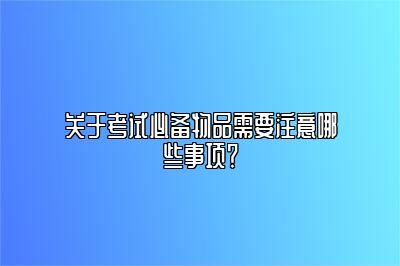 关于考试必备物品需要注意哪些事项？ 