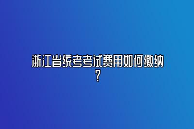 浙江省统考考试费用如何缴纳？