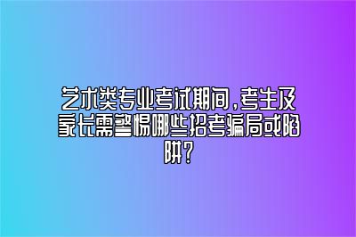 艺术类专业考试期间，考生及家长需警惕哪些招考骗局或陷阱？ 