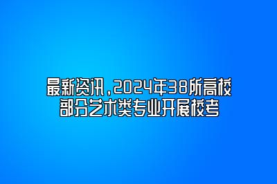 最新资讯，2024年38所高校部分艺术类专业开展校考 