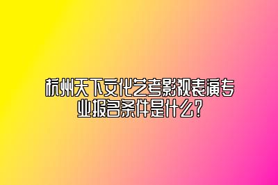 杭州天下文化艺考影视表演专业报名条件是什么？ 