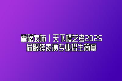 重磅发布｜天下艺考2025届服装表演专业招生简章