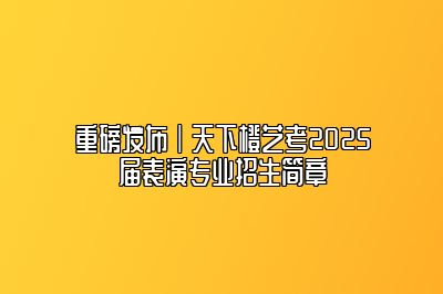 重磅发布｜天下艺考2025届表演专业招生简章 