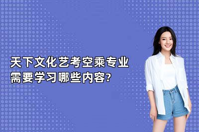 天下文化艺考空乘专业需要学习哪些内容? 